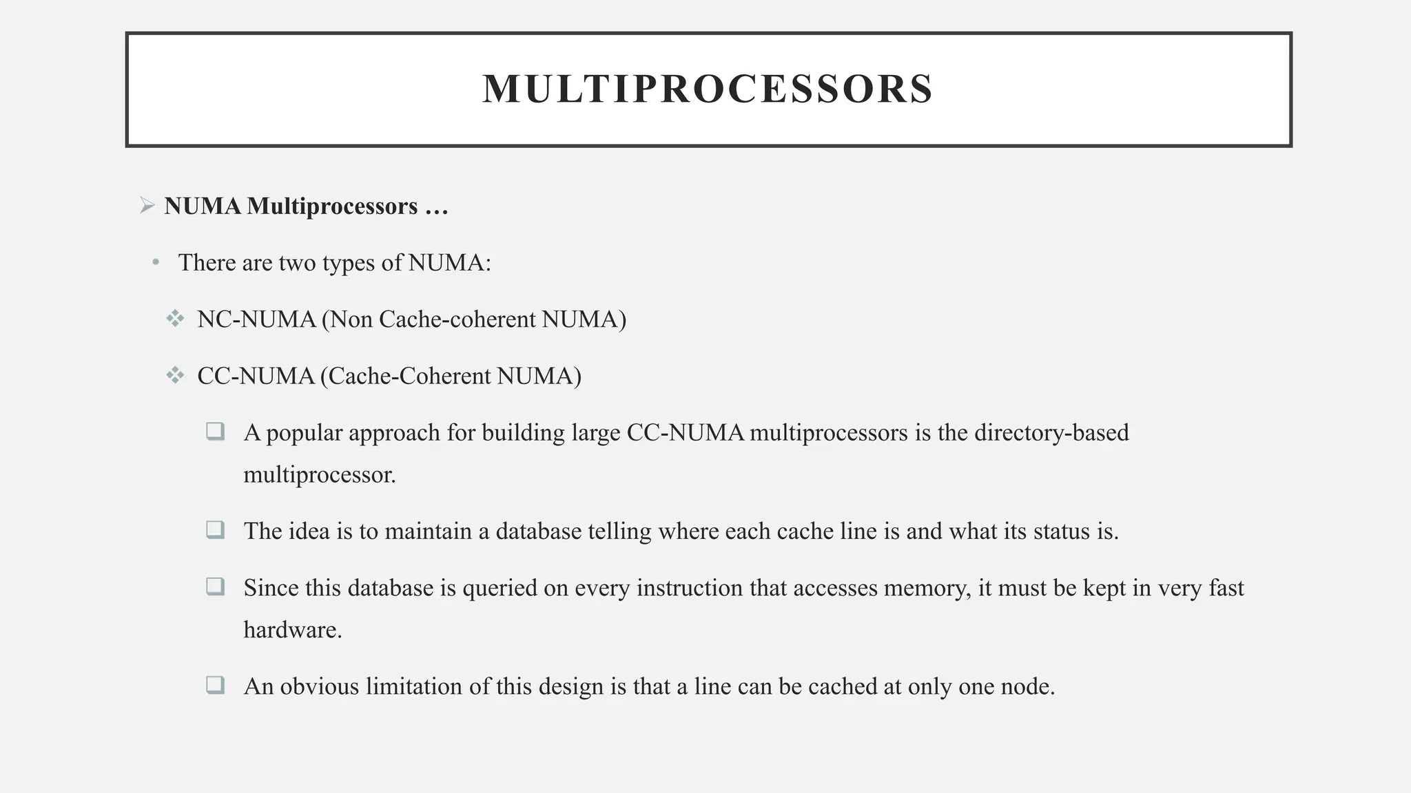 MULTIPROCESSORS
➢ NUMA Multiprocessors …
• There are two types of NUMA:
❖ NC-NUMA (Non Cache-coherent NUMA)
❖ CC-NUMA (Cache-Coherent NUMA)
❑ A popular approach for building large CC-NUMA multiprocessors is the directory-based
multiprocessor.
❑ The idea is to maintain a database telling where each cache line is and what its status is.
❑ Since this database is queried on every instruction that accesses memory, it must be kept in very fast
hardware.
❑ An obvious limitation of this design is that a line can be cached at only one node.
 