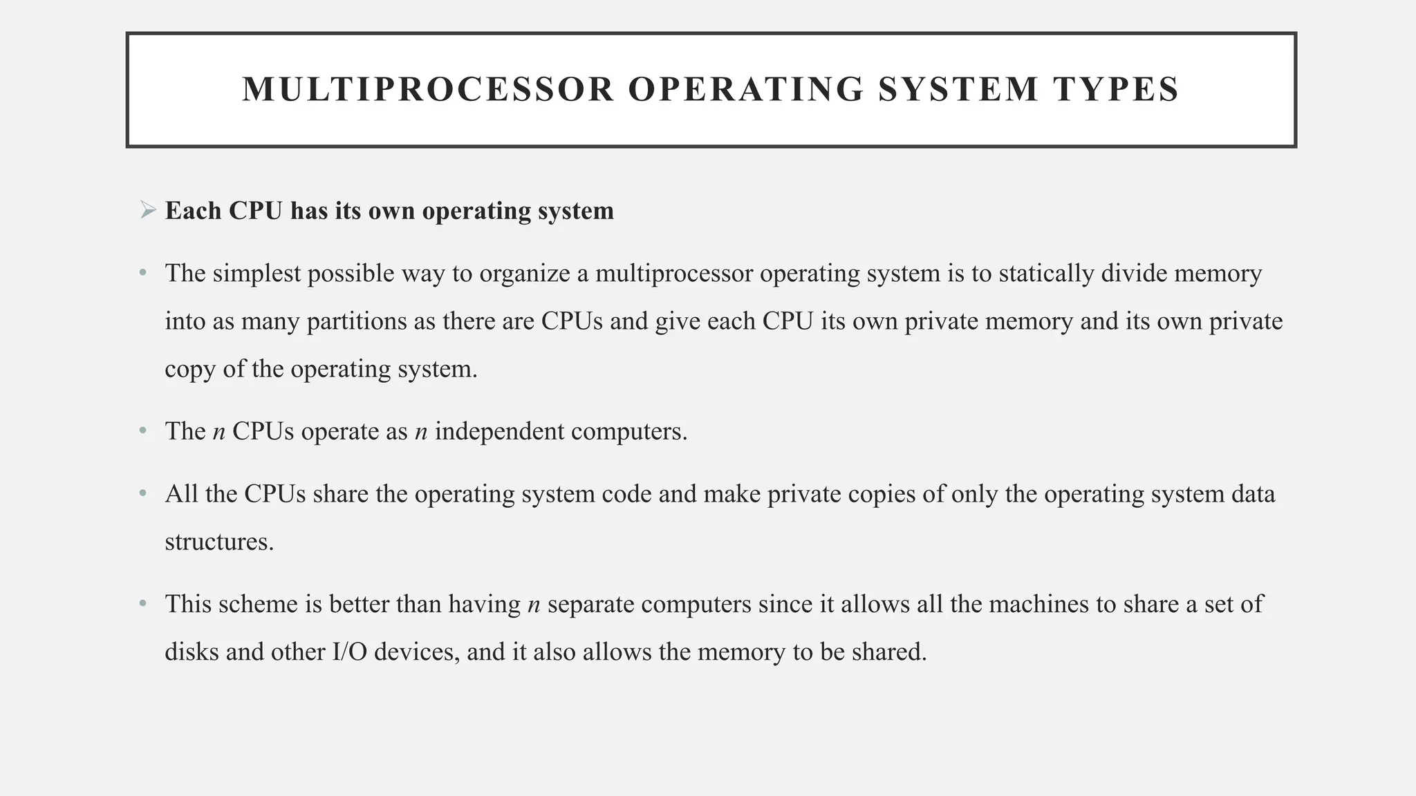MULTIPROCESSOR OPERATING SYSTEM TYPES
➢ Each CPU has its own operating system
• The simplest possible way to organize a multiprocessor operating system is to statically divide memory
into as many partitions as there are CPUs and give each CPU its own private memory and its own private
copy of the operating system.
• The n CPUs operate as n independent computers.
• All the CPUs share the operating system code and make private copies of only the operating system data
structures.
• This scheme is better than having n separate computers since it allows all the machines to share a set of
disks and other I/O devices, and it also allows the memory to be shared.
 