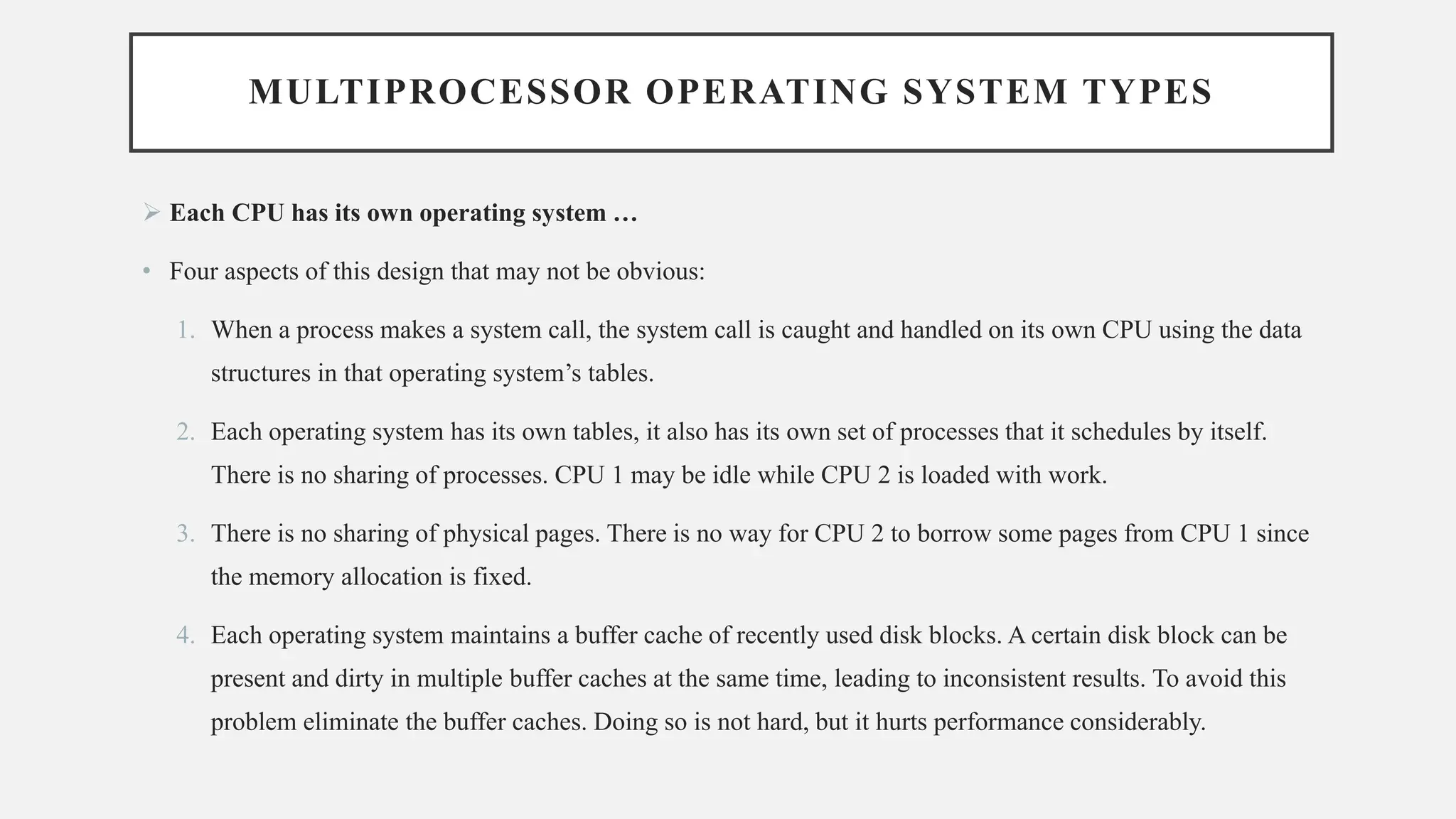 MULTIPROCESSOR OPERATING SYSTEM TYPES
➢ Each CPU has its own operating system …
• Four aspects of this design that may not be obvious:
1. When a process makes a system call, the system call is caught and handled on its own CPU using the data
structures in that operating system’s tables.
2. Each operating system has its own tables, it also has its own set of processes that it schedules by itself.
There is no sharing of processes. CPU 1 may be idle while CPU 2 is loaded with work.
3. There is no sharing of physical pages. There is no way for CPU 2 to borrow some pages from CPU 1 since
the memory allocation is fixed.
4. Each operating system maintains a buffer cache of recently used disk blocks. A certain disk block can be
present and dirty in multiple buffer caches at the same time, leading to inconsistent results. To avoid this
problem eliminate the buffer caches. Doing so is not hard, but it hurts performance considerably.
 