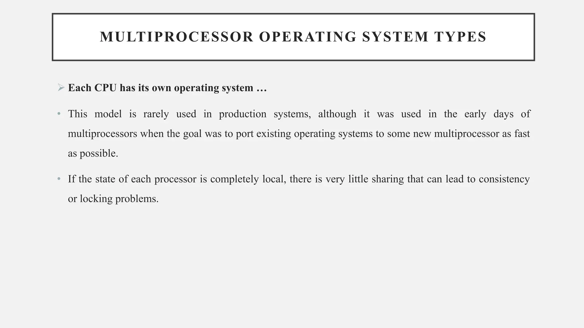 MULTIPROCESSOR OPERATING SYSTEM TYPES
➢ Each CPU has its own operating system …
• This model is rarely used in production systems, although it was used in the early days of
multiprocessors when the goal was to port existing operating systems to some new multiprocessor as fast
as possible.
• If the state of each processor is completely local, there is very little sharing that can lead to consistency
or locking problems.
 