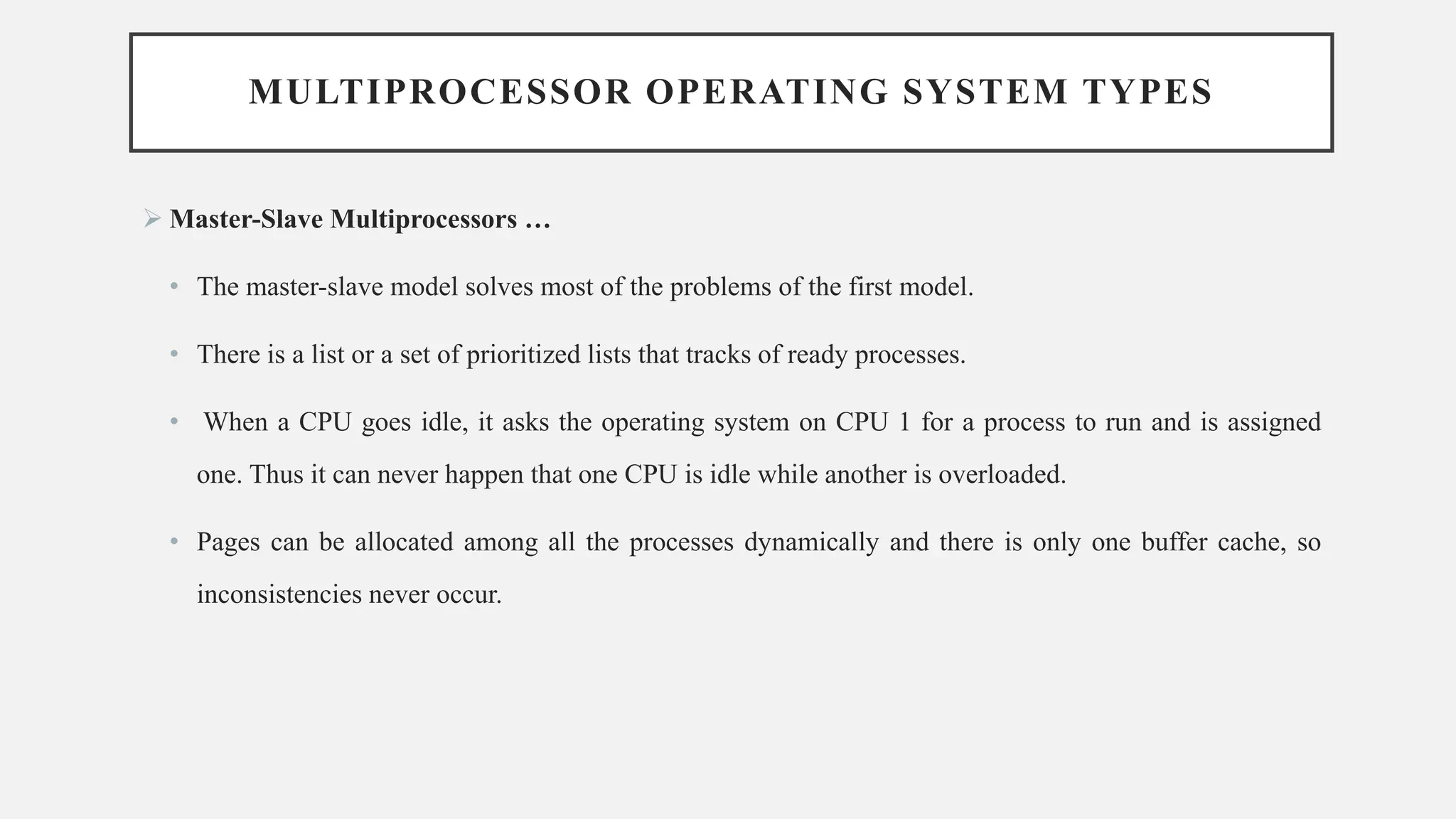MULTIPROCESSOR OPERATING SYSTEM TYPES
➢ Master-Slave Multiprocessors …
• The master-slave model solves most of the problems of the first model.
• There is a list or a set of prioritized lists that tracks of ready processes.
• When a CPU goes idle, it asks the operating system on CPU 1 for a process to run and is assigned
one. Thus it can never happen that one CPU is idle while another is overloaded.
• Pages can be allocated among all the processes dynamically and there is only one buffer cache, so
inconsistencies never occur.
 