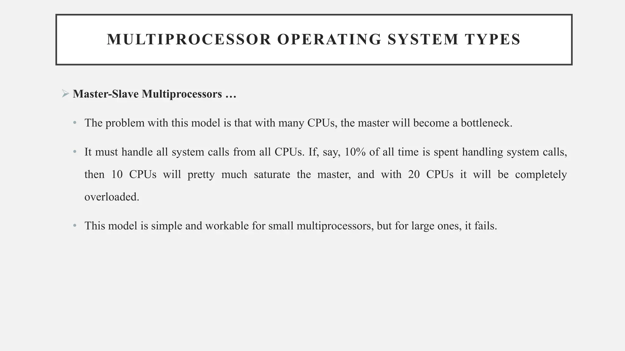 MULTIPROCESSOR OPERATING SYSTEM TYPES
➢ Master-Slave Multiprocessors …
• The problem with this model is that with many CPUs, the master will become a bottleneck.
• It must handle all system calls from all CPUs. If, say, 10% of all time is spent handling system calls,
then 10 CPUs will pretty much saturate the master, and with 20 CPUs it will be completely
overloaded.
• This model is simple and workable for small multiprocessors, but for large ones, it fails.
 