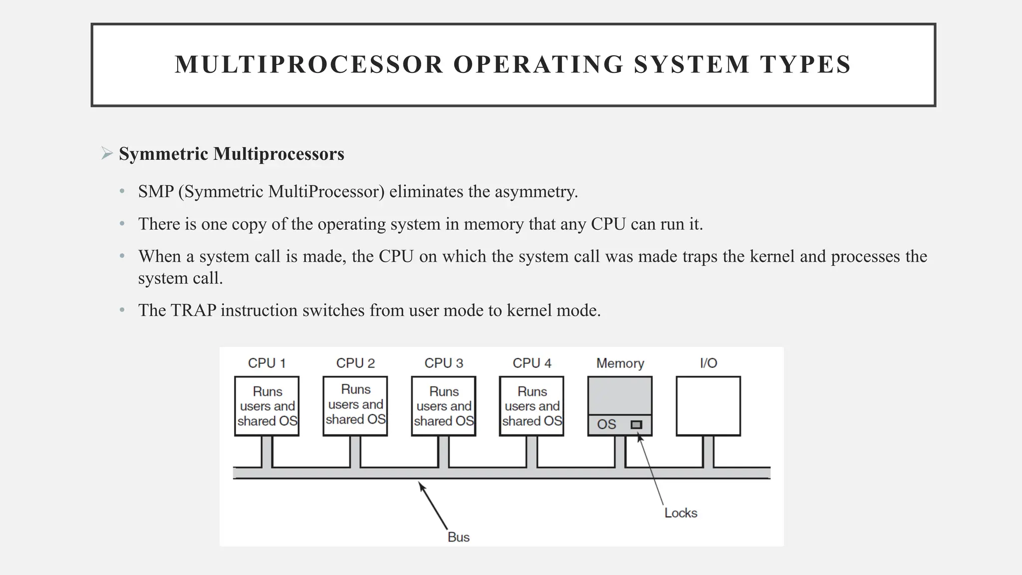MULTIPROCESSOR OPERATING SYSTEM TYPES
➢ Symmetric Multiprocessors
• SMP (Symmetric MultiProcessor) eliminates the asymmetry.
• There is one copy of the operating system in memory that any CPU can run it.
• When a system call is made, the CPU on which the system call was made traps the kernel and processes the
system call.
• The TRAP instruction switches from user mode to kernel mode.
 