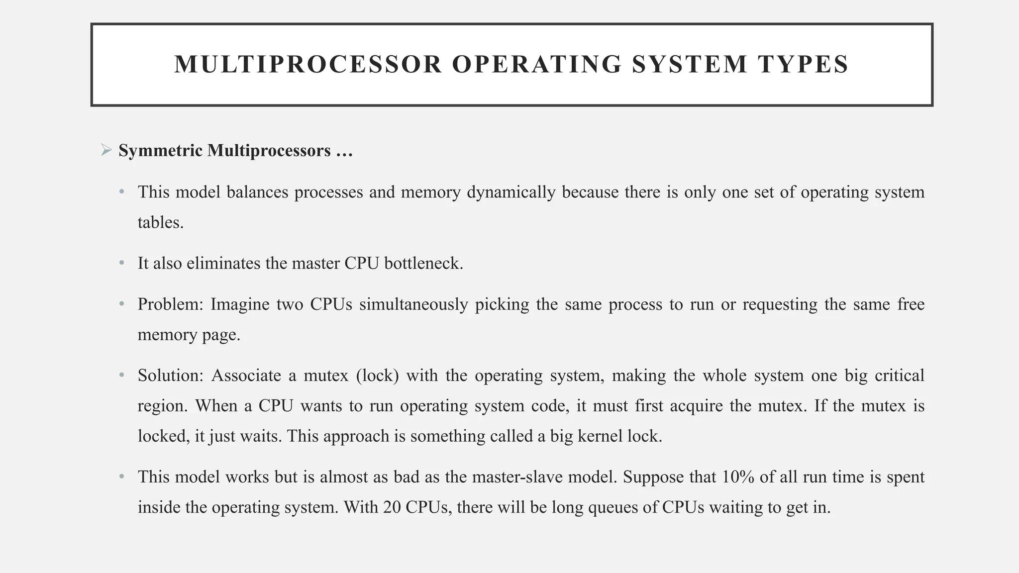 MULTIPROCESSOR OPERATING SYSTEM TYPES
➢ Symmetric Multiprocessors …
• This model balances processes and memory dynamically because there is only one set of operating system
tables.
• It also eliminates the master CPU bottleneck.
• Problem: Imagine two CPUs simultaneously picking the same process to run or requesting the same free
memory page.
• Solution: Associate a mutex (lock) with the operating system, making the whole system one big critical
region. When a CPU wants to run operating system code, it must first acquire the mutex. If the mutex is
locked, it just waits. This approach is something called a big kernel lock.
• This model works but is almost as bad as the master-slave model. Suppose that 10% of all run time is spent
inside the operating system. With 20 CPUs, there will be long queues of CPUs waiting to get in.
 