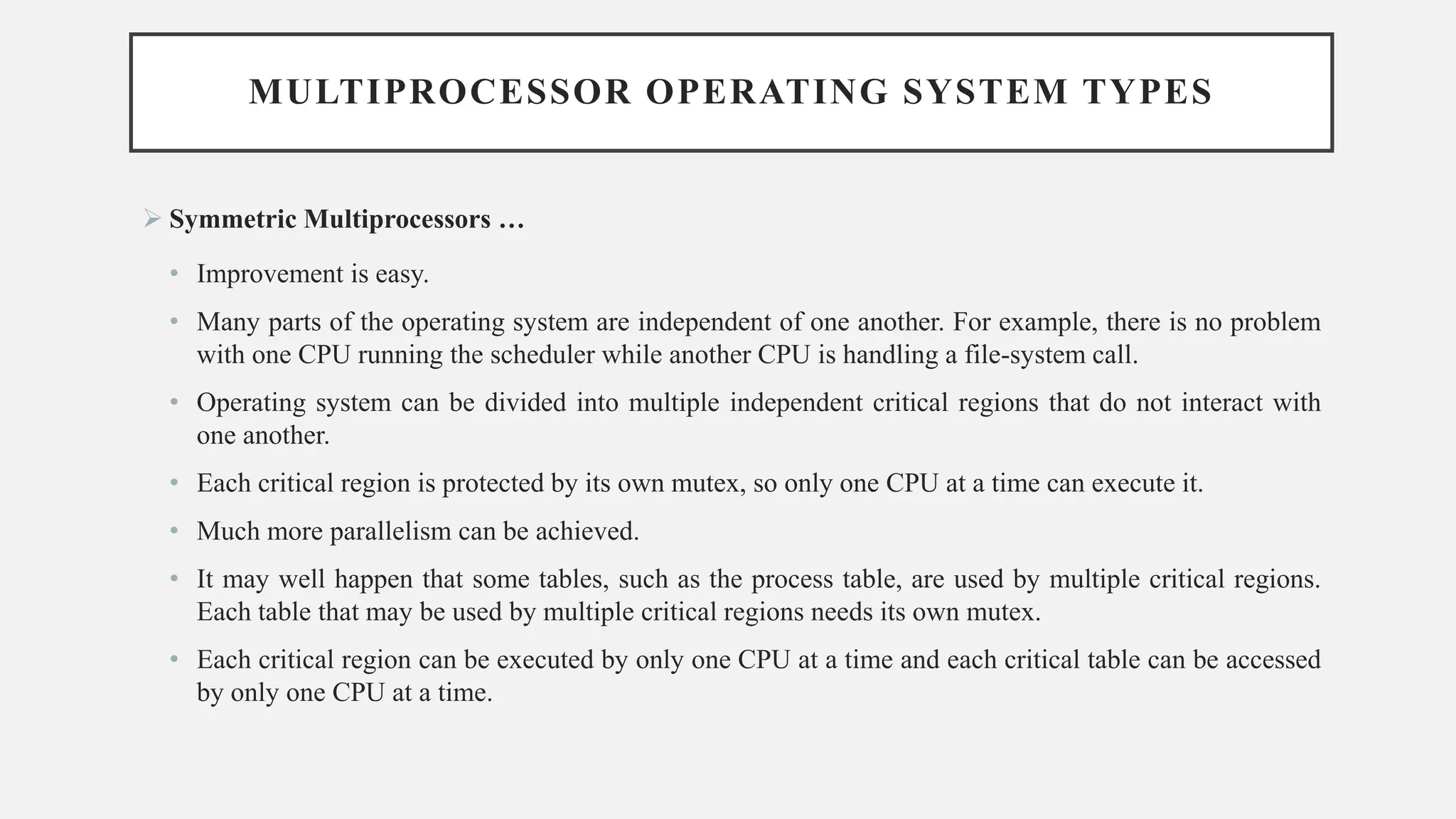MULTIPROCESSOR OPERATING SYSTEM TYPES
➢ Symmetric Multiprocessors …
• Improvement is easy.
• Many parts of the operating system are independent of one another. For example, there is no problem
with one CPU running the scheduler while another CPU is handling a file-system call.
• Operating system can be divided into multiple independent critical regions that do not interact with
one another.
• Each critical region is protected by its own mutex, so only one CPU at a time can execute it.
• Much more parallelism can be achieved.
• It may well happen that some tables, such as the process table, are used by multiple critical regions.
Each table that may be used by multiple critical regions needs its own mutex.
• Each critical region can be executed by only one CPU at a time and each critical table can be accessed
by only one CPU at a time.
 