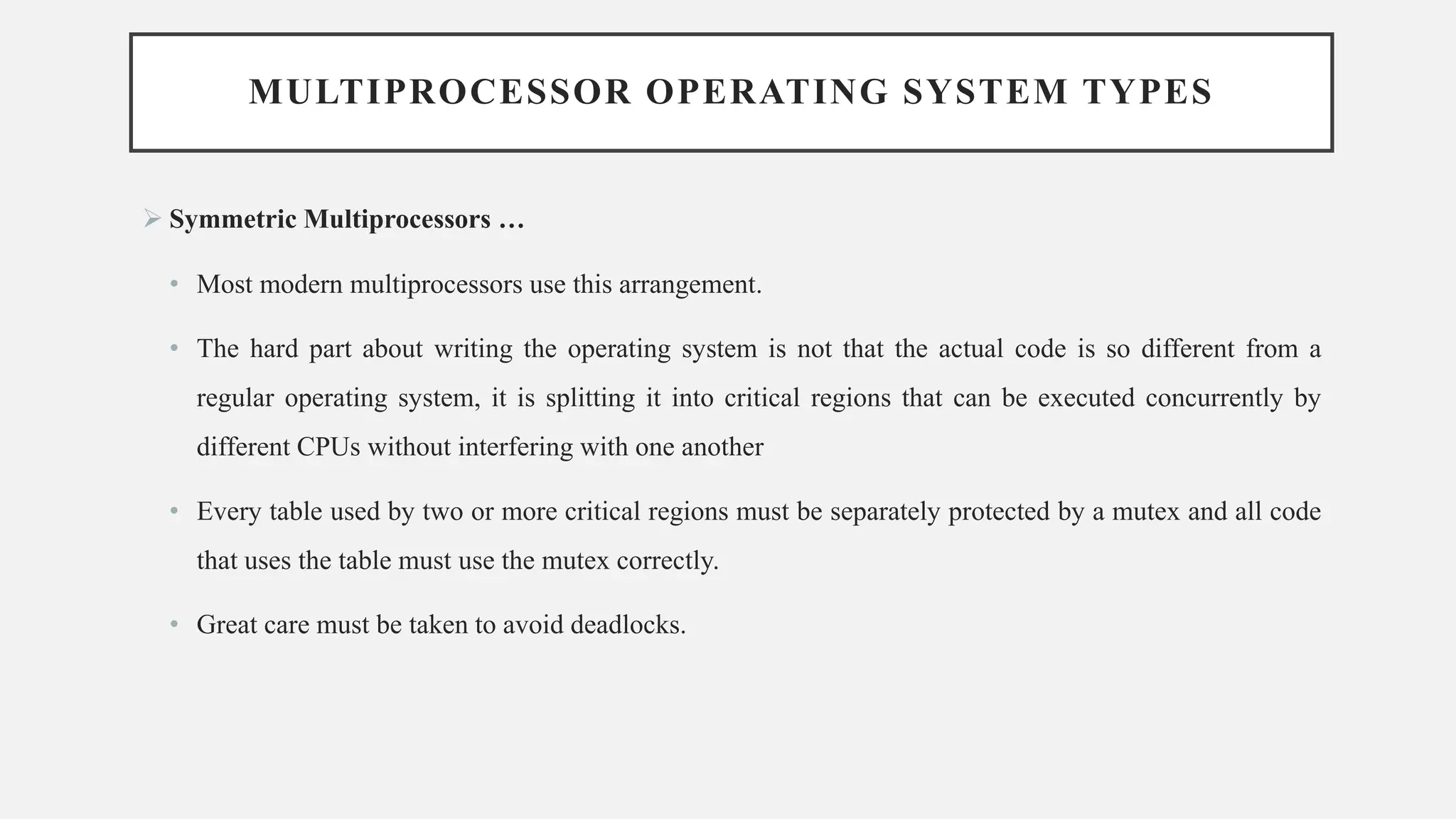 MULTIPROCESSOR OPERATING SYSTEM TYPES
➢ Symmetric Multiprocessors …
• Most modern multiprocessors use this arrangement.
• The hard part about writing the operating system is not that the actual code is so different from a
regular operating system, it is splitting it into critical regions that can be executed concurrently by
different CPUs without interfering with one another
• Every table used by two or more critical regions must be separately protected by a mutex and all code
that uses the table must use the mutex correctly.
• Great care must be taken to avoid deadlocks.
 