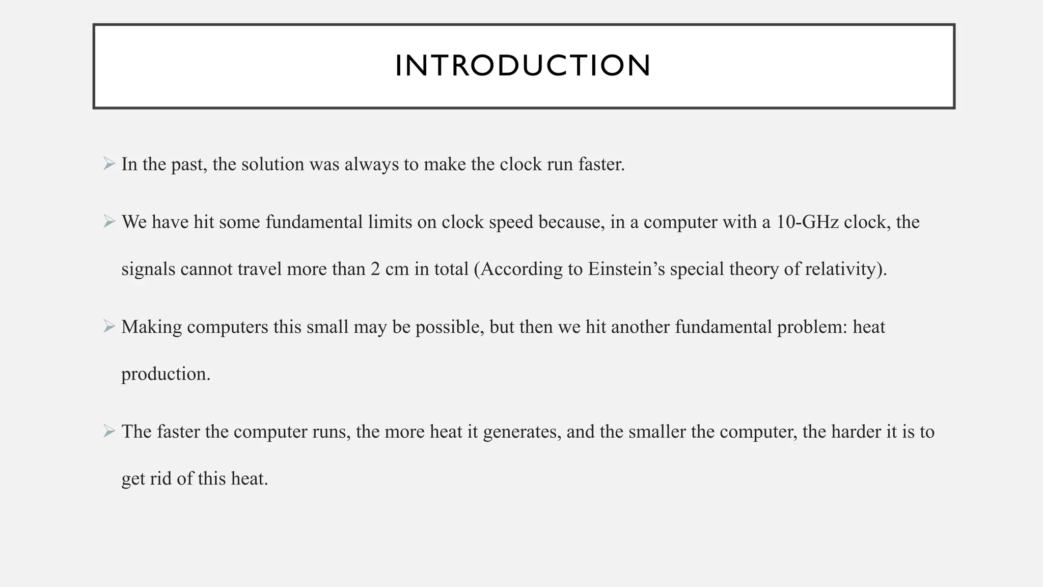 INTRODUCTION
➢ In the past, the solution was always to make the clock run faster.
➢ We have hit some fundamental limits on clock speed because, in a computer with a 10-GHz clock, the
signals cannot travel more than 2 cm in total (According to Einstein’s special theory of relativity).
➢ Making computers this small may be possible, but then we hit another fundamental problem: heat
production.
➢ The faster the computer runs, the more heat it generates, and the smaller the computer, the harder it is to
get rid of this heat.
 