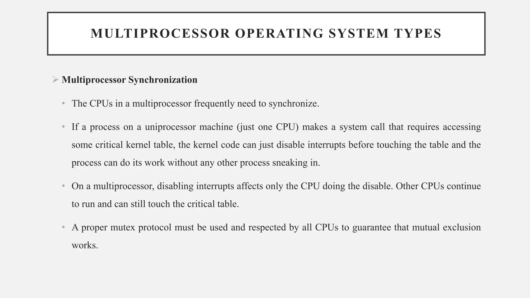MULTIPROCESSOR OPERATING SYSTEM TYPES
➢ Multiprocessor Synchronization
• The CPUs in a multiprocessor frequently need to synchronize.
• If a process on a uniprocessor machine (just one CPU) makes a system call that requires accessing
some critical kernel table, the kernel code can just disable interrupts before touching the table and the
process can do its work without any other process sneaking in.
• On a multiprocessor, disabling interrupts affects only the CPU doing the disable. Other CPUs continue
to run and can still touch the critical table.
• A proper mutex protocol must be used and respected by all CPUs to guarantee that mutual exclusion
works.
 