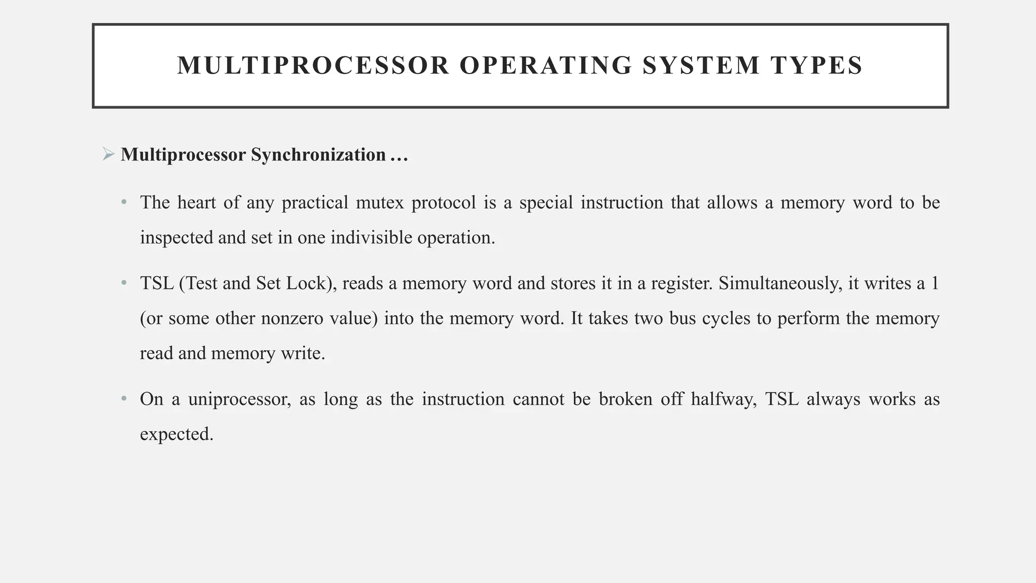 MULTIPROCESSOR OPERATING SYSTEM TYPES
➢ Multiprocessor Synchronization …
• The heart of any practical mutex protocol is a special instruction that allows a memory word to be
inspected and set in one indivisible operation.
• TSL (Test and Set Lock), reads a memory word and stores it in a register. Simultaneously, it writes a 1
(or some other nonzero value) into the memory word. It takes two bus cycles to perform the memory
read and memory write.
• On a uniprocessor, as long as the instruction cannot be broken off halfway, TSL always works as
expected.
 