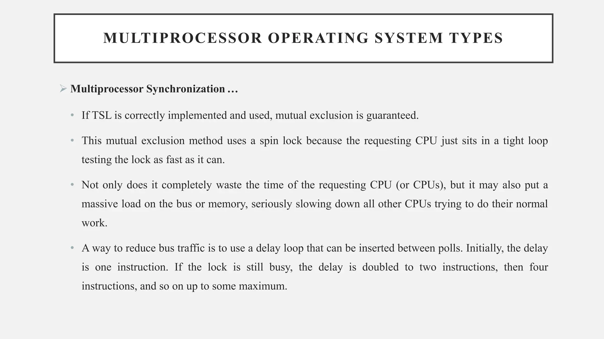 MULTIPROCESSOR OPERATING SYSTEM TYPES
➢ Multiprocessor Synchronization …
• If TSL is correctly implemented and used, mutual exclusion is guaranteed.
• This mutual exclusion method uses a spin lock because the requesting CPU just sits in a tight loop
testing the lock as fast as it can.
• Not only does it completely waste the time of the requesting CPU (or CPUs), but it may also put a
massive load on the bus or memory, seriously slowing down all other CPUs trying to do their normal
work.
• A way to reduce bus traffic is to use a delay loop that can be inserted between polls. Initially, the delay
is one instruction. If the lock is still busy, the delay is doubled to two instructions, then four
instructions, and so on up to some maximum.
 