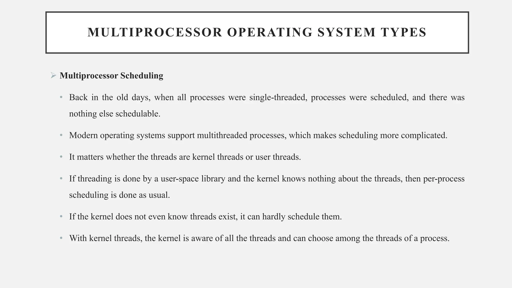 MULTIPROCESSOR OPERATING SYSTEM TYPES
➢ Multiprocessor Scheduling
• Back in the old days, when all processes were single-threaded, processes were scheduled, and there was
nothing else schedulable.
• Modern operating systems support multithreaded processes, which makes scheduling more complicated.
• It matters whether the threads are kernel threads or user threads.
• If threading is done by a user-space library and the kernel knows nothing about the threads, then per-process
scheduling is done as usual.
• If the kernel does not even know threads exist, it can hardly schedule them.
• With kernel threads, the kernel is aware of all the threads and can choose among the threads of a process.
 