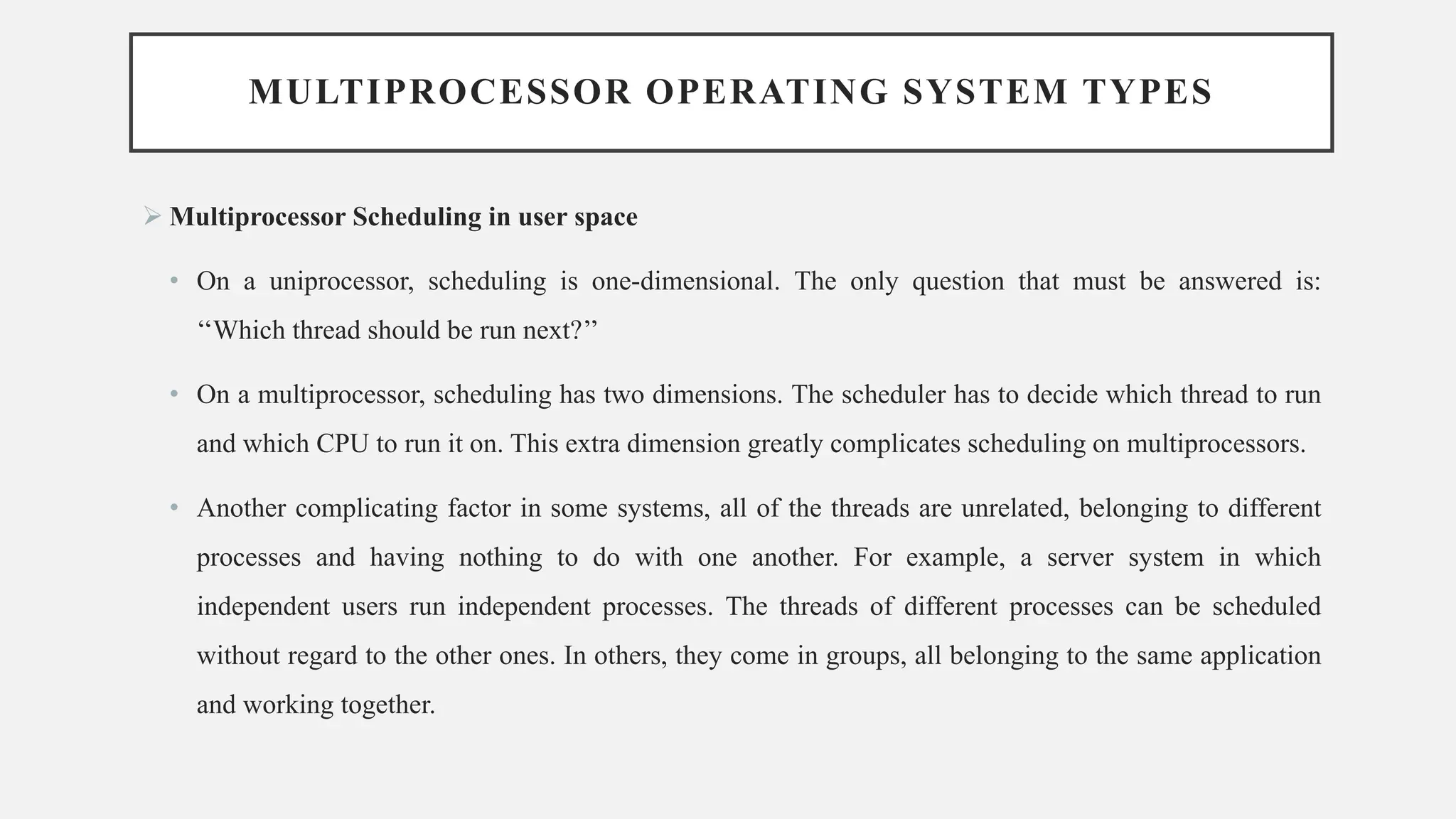 MULTIPROCESSOR OPERATING SYSTEM TYPES
➢ Multiprocessor Scheduling in user space
• On a uniprocessor, scheduling is one-dimensional. The only question that must be answered is:
‘‘Which thread should be run next?’’
• On a multiprocessor, scheduling has two dimensions. The scheduler has to decide which thread to run
and which CPU to run it on. This extra dimension greatly complicates scheduling on multiprocessors.
• Another complicating factor in some systems, all of the threads are unrelated, belonging to different
processes and having nothing to do with one another. For example, a server system in which
independent users run independent processes. The threads of different processes can be scheduled
without regard to the other ones. In others, they come in groups, all belonging to the same application
and working together.
 