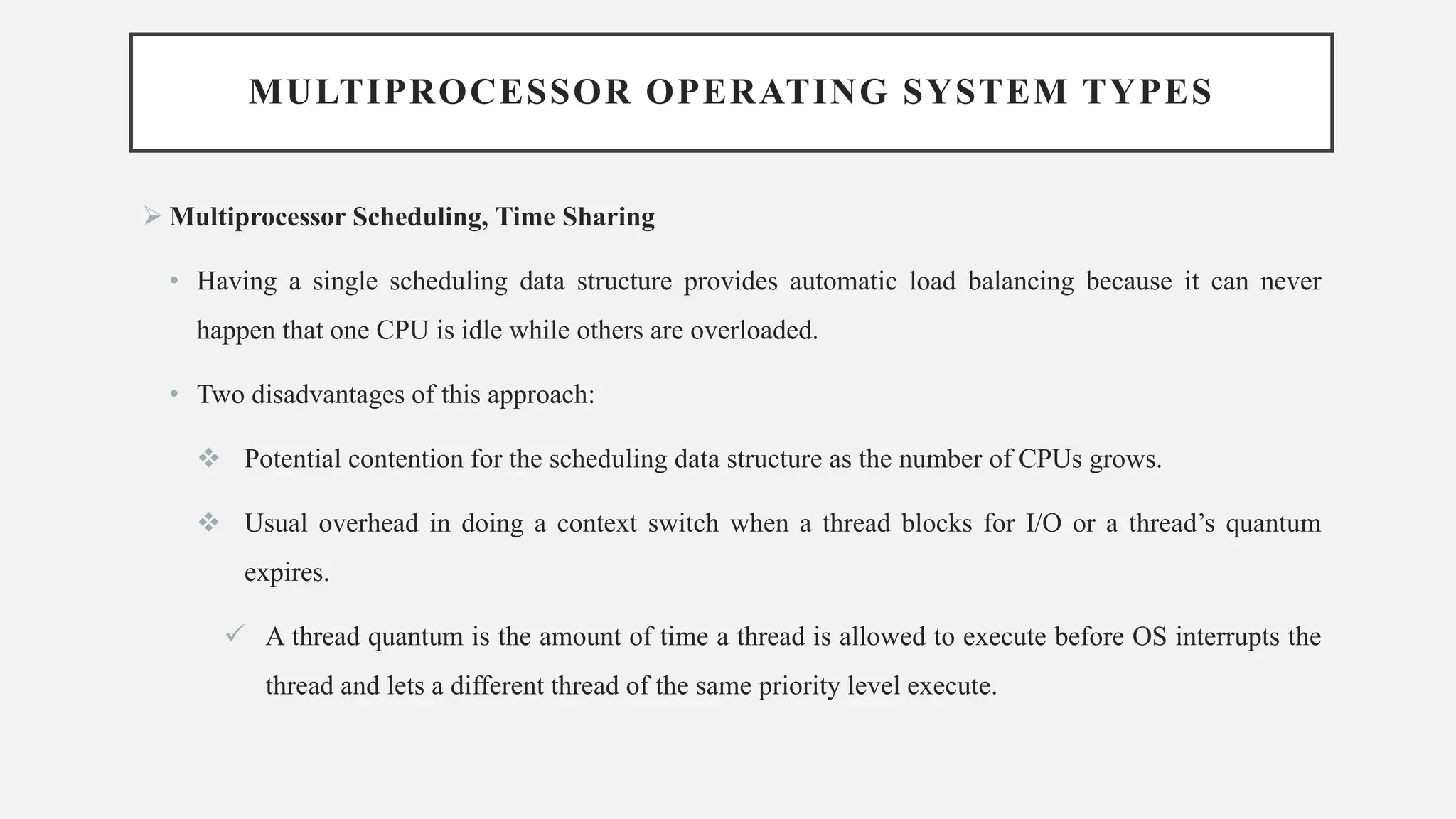 MULTIPROCESSOR OPERATING SYSTEM TYPES
➢ Multiprocessor Scheduling, Time Sharing
• Having a single scheduling data structure provides automatic load balancing because it can never
happen that one CPU is idle while others are overloaded.
• Two disadvantages of this approach:
❖ Potential contention for the scheduling data structure as the number of CPUs grows.
❖ Usual overhead in doing a context switch when a thread blocks for I/O or a thread’s quantum
expires.
✓ A thread quantum is the amount of time a thread is allowed to execute before OS interrupts the
thread and lets a different thread of the same priority level execute.
 