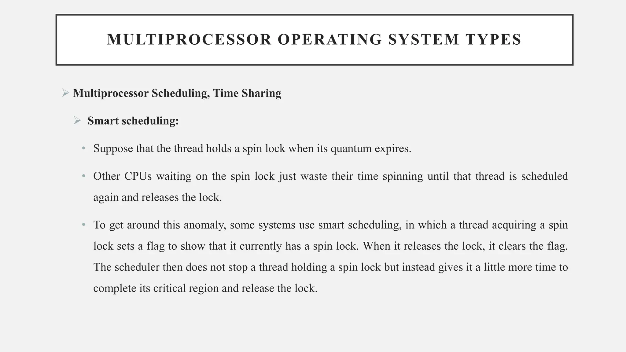 MULTIPROCESSOR OPERATING SYSTEM TYPES
➢ Multiprocessor Scheduling, Time Sharing
➢ Smart scheduling:
• Suppose that the thread holds a spin lock when its quantum expires.
• Other CPUs waiting on the spin lock just waste their time spinning until that thread is scheduled
again and releases the lock.
• To get around this anomaly, some systems use smart scheduling, in which a thread acquiring a spin
lock sets a flag to show that it currently has a spin lock. When it releases the lock, it clears the flag.
The scheduler then does not stop a thread holding a spin lock but instead gives it a little more time to
complete its critical region and release the lock.
 