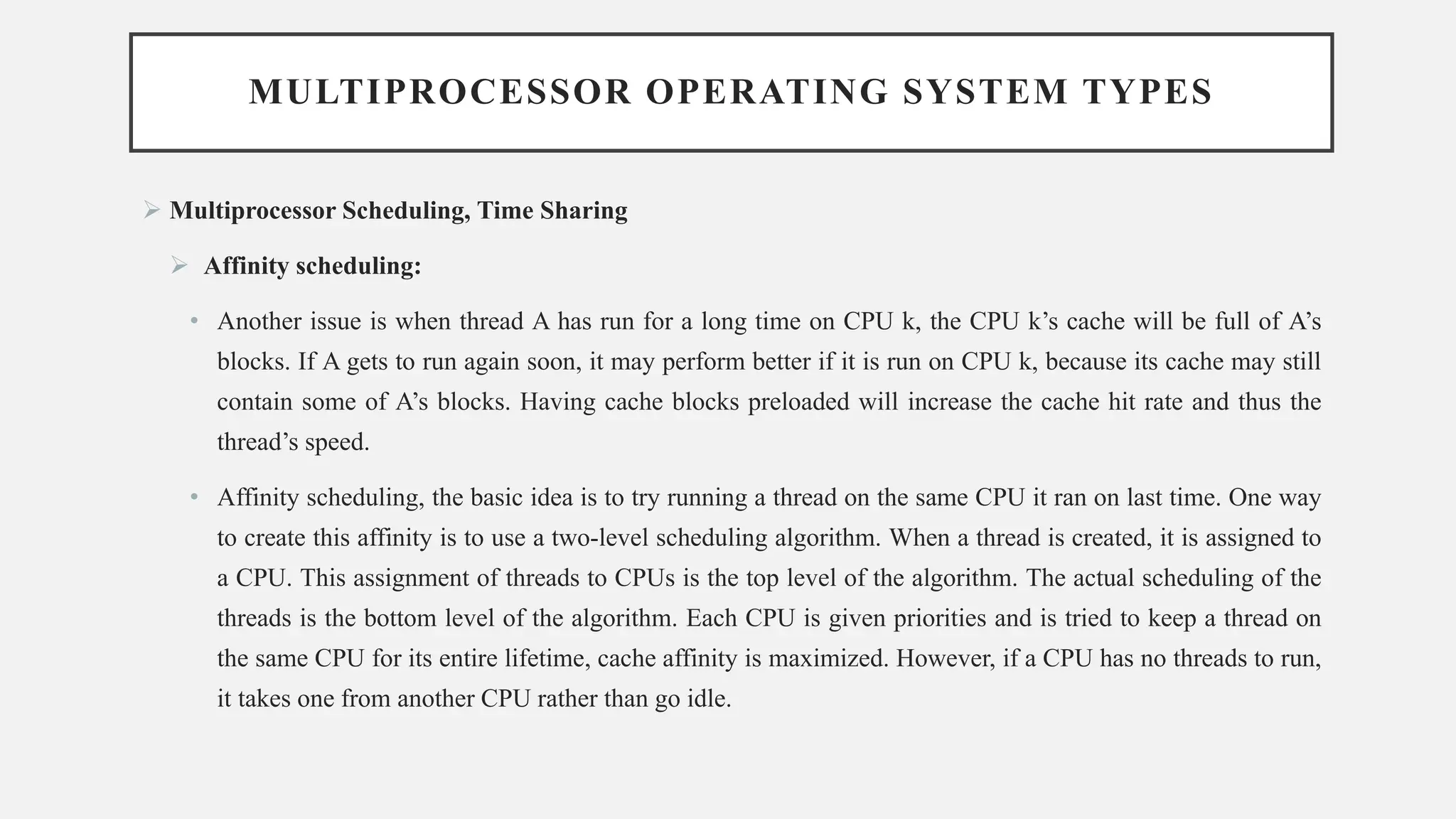 MULTIPROCESSOR OPERATING SYSTEM TYPES
➢ Multiprocessor Scheduling, Time Sharing
➢ Affinity scheduling:
• Another issue is when thread A has run for a long time on CPU k, the CPU k’s cache will be full of A’s
blocks. If A gets to run again soon, it may perform better if it is run on CPU k, because its cache may still
contain some of A’s blocks. Having cache blocks preloaded will increase the cache hit rate and thus the
thread’s speed.
• Affinity scheduling, the basic idea is to try running a thread on the same CPU it ran on last time. One way
to create this affinity is to use a two-level scheduling algorithm. When a thread is created, it is assigned to
a CPU. This assignment of threads to CPUs is the top level of the algorithm. The actual scheduling of the
threads is the bottom level of the algorithm. Each CPU is given priorities and is tried to keep a thread on
the same CPU for its entire lifetime, cache affinity is maximized. However, if a CPU has no threads to run,
it takes one from another CPU rather than go idle.
 