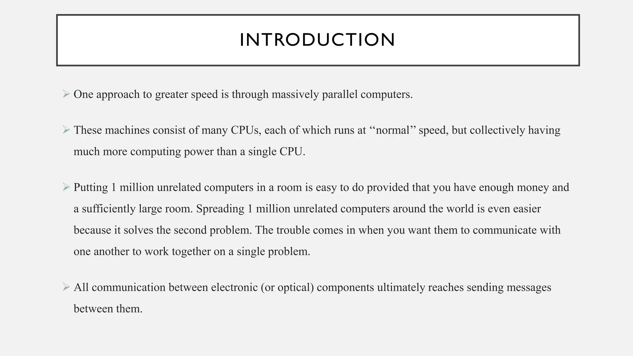 INTRODUCTION
➢ One approach to greater speed is through massively parallel computers.
➢ These machines consist of many CPUs, each of which runs at ‘‘normal’’ speed, but collectively having
much more computing power than a single CPU.
➢ Putting 1 million unrelated computers in a room is easy to do provided that you have enough money and
a sufficiently large room. Spreading 1 million unrelated computers around the world is even easier
because it solves the second problem. The trouble comes in when you want them to communicate with
one another to work together on a single problem.
➢ All communication between electronic (or optical) components ultimately reaches sending messages
between them.
 