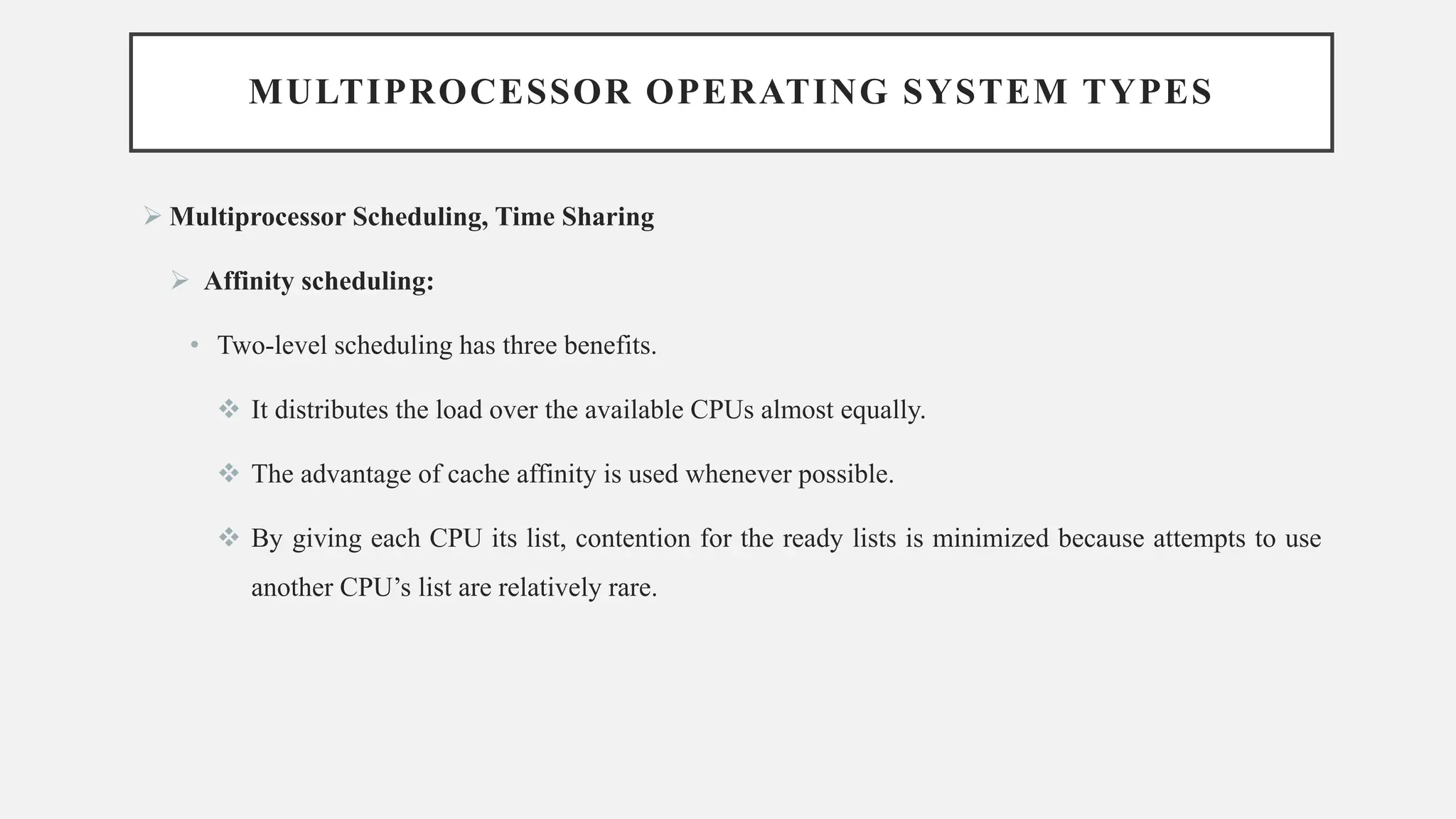 MULTIPROCESSOR OPERATING SYSTEM TYPES
➢ Multiprocessor Scheduling, Time Sharing
➢ Affinity scheduling:
• Two-level scheduling has three benefits.
❖ It distributes the load over the available CPUs almost equally.
❖ The advantage of cache affinity is used whenever possible.
❖ By giving each CPU its list, contention for the ready lists is minimized because attempts to use
another CPU’s list are relatively rare.
 