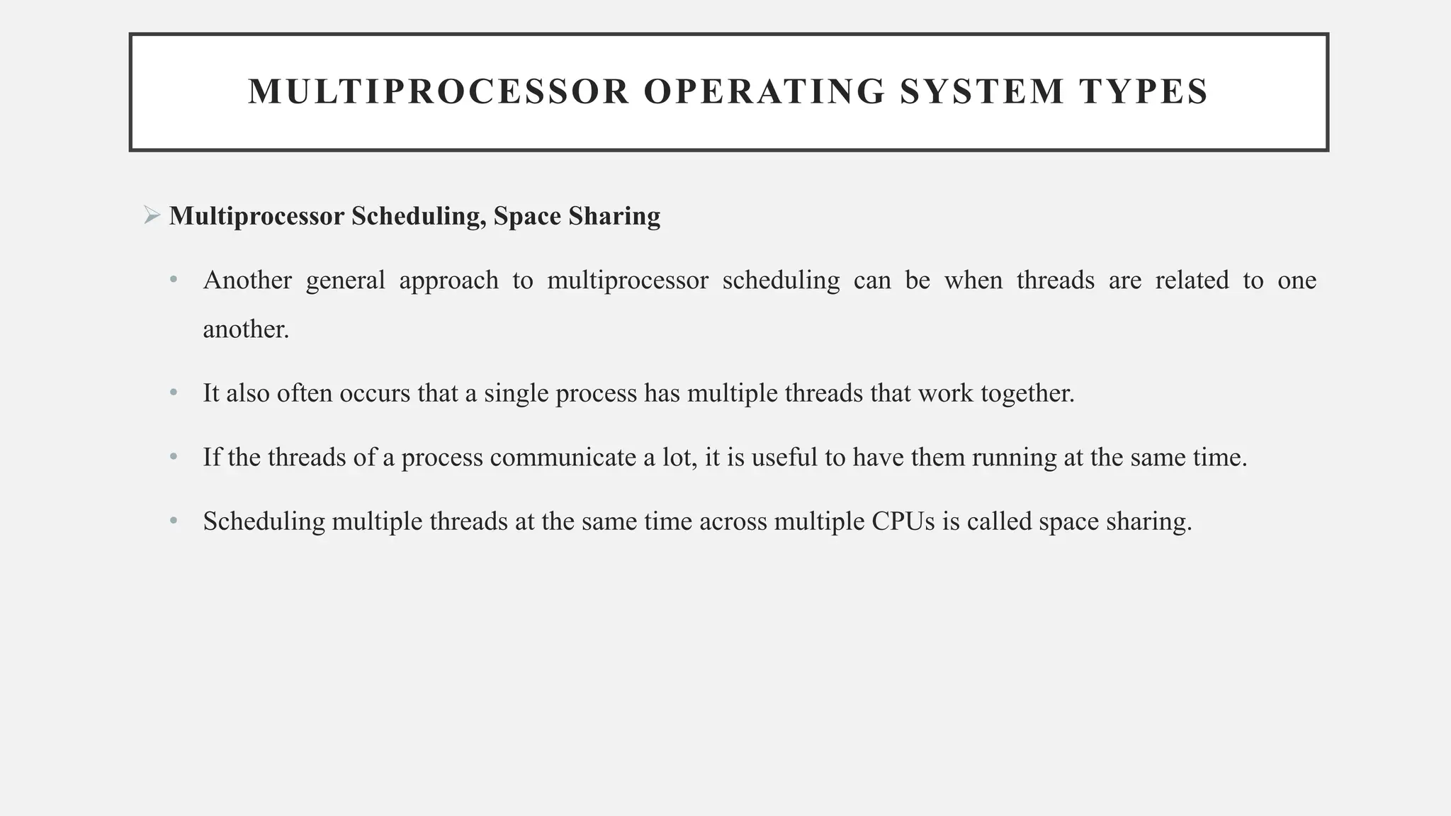 MULTIPROCESSOR OPERATING SYSTEM TYPES
➢ Multiprocessor Scheduling, Space Sharing
• Another general approach to multiprocessor scheduling can be when threads are related to one
another.
• It also often occurs that a single process has multiple threads that work together.
• If the threads of a process communicate a lot, it is useful to have them running at the same time.
• Scheduling multiple threads at the same time across multiple CPUs is called space sharing.
 