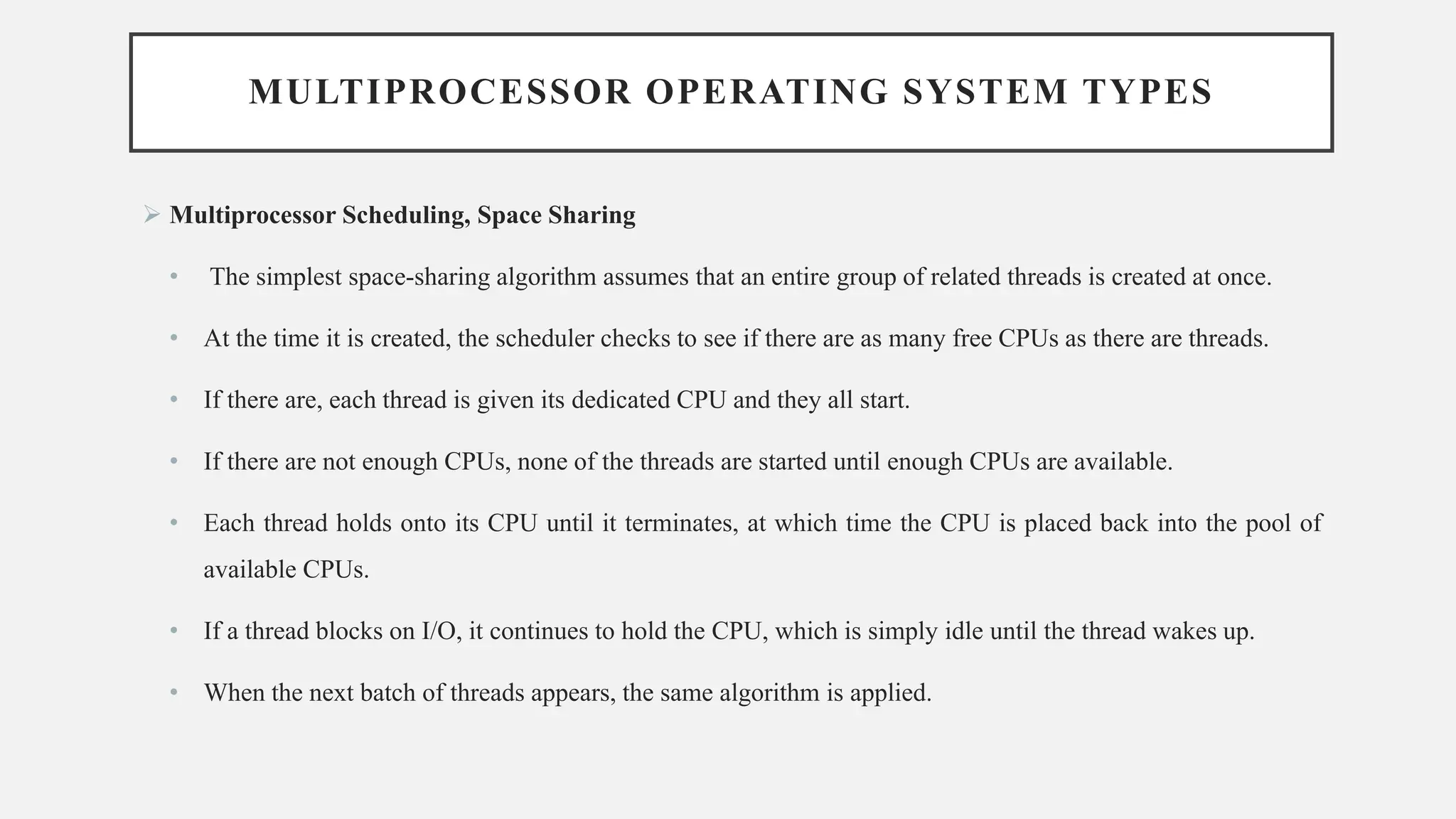 MULTIPROCESSOR OPERATING SYSTEM TYPES
➢ Multiprocessor Scheduling, Space Sharing
• The simplest space-sharing algorithm assumes that an entire group of related threads is created at once.
• At the time it is created, the scheduler checks to see if there are as many free CPUs as there are threads.
• If there are, each thread is given its dedicated CPU and they all start.
• If there are not enough CPUs, none of the threads are started until enough CPUs are available.
• Each thread holds onto its CPU until it terminates, at which time the CPU is placed back into the pool of
available CPUs.
• If a thread blocks on I/O, it continues to hold the CPU, which is simply idle until the thread wakes up.
• When the next batch of threads appears, the same algorithm is applied.
 