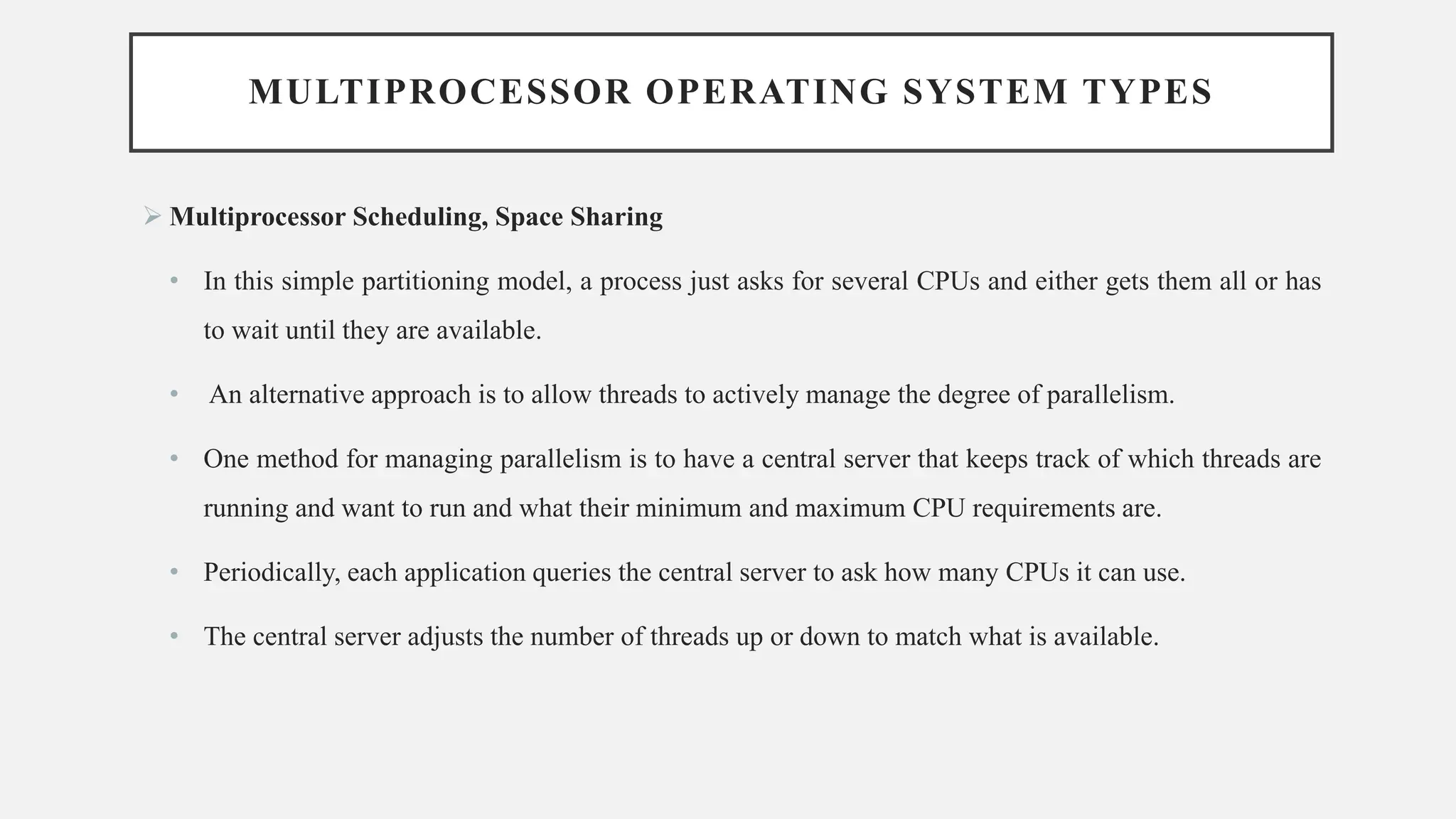 MULTIPROCESSOR OPERATING SYSTEM TYPES
➢ Multiprocessor Scheduling, Space Sharing
• In this simple partitioning model, a process just asks for several CPUs and either gets them all or has
to wait until they are available.
• An alternative approach is to allow threads to actively manage the degree of parallelism.
• One method for managing parallelism is to have a central server that keeps track of which threads are
running and want to run and what their minimum and maximum CPU requirements are.
• Periodically, each application queries the central server to ask how many CPUs it can use.
• The central server adjusts the number of threads up or down to match what is available.
 