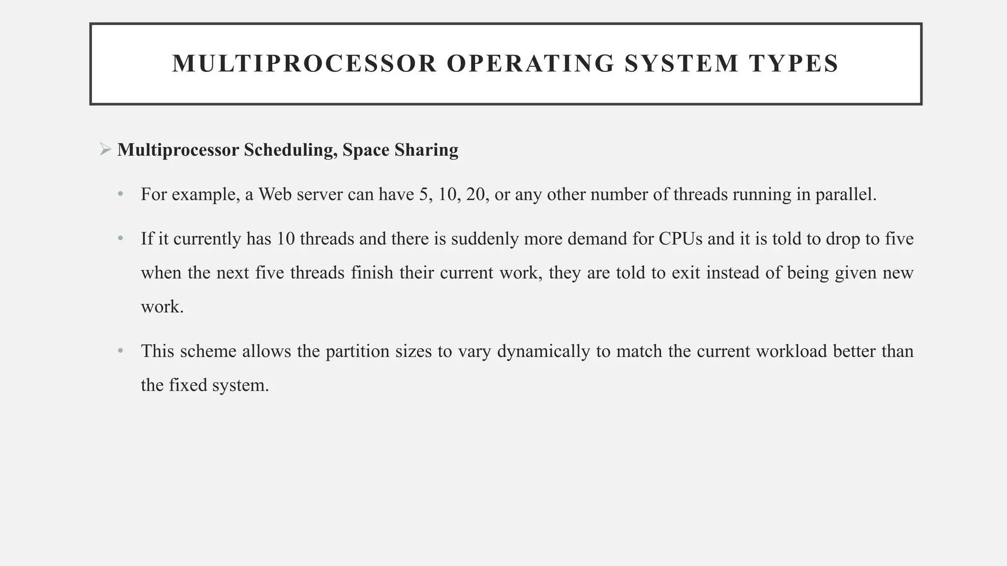 MULTIPROCESSOR OPERATING SYSTEM TYPES
➢ Multiprocessor Scheduling, Space Sharing
• For example, a Web server can have 5, 10, 20, or any other number of threads running in parallel.
• If it currently has 10 threads and there is suddenly more demand for CPUs and it is told to drop to five
when the next five threads finish their current work, they are told to exit instead of being given new
work.
• This scheme allows the partition sizes to vary dynamically to match the current workload better than
the fixed system.
 