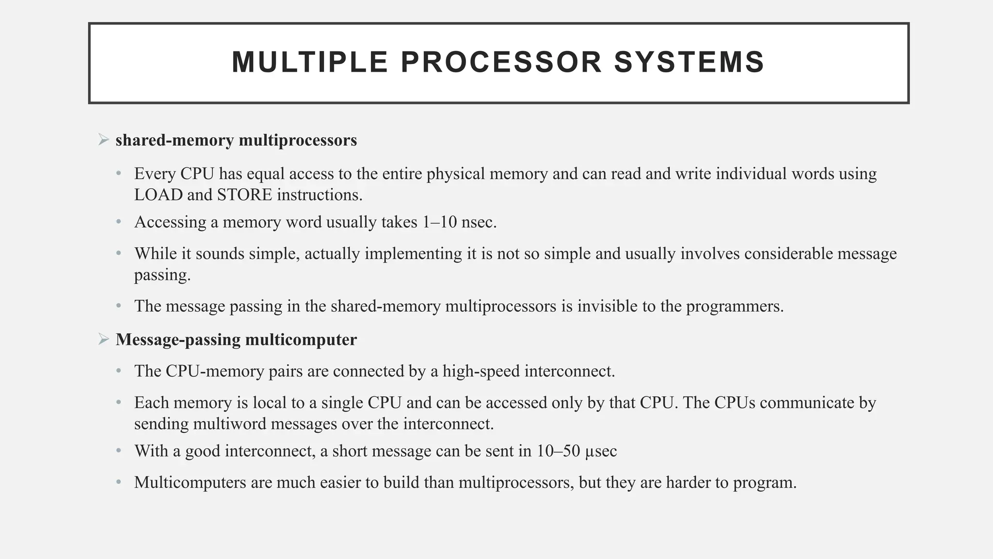 MULTIPLE PROCESSOR SYSTEMS
➢ shared-memory multiprocessors
• Every CPU has equal access to the entire physical memory and can read and write individual words using
LOAD and STORE instructions.
• Accessing a memory word usually takes 1–10 nsec.
• While it sounds simple, actually implementing it is not so simple and usually involves considerable message
passing.
• The message passing in the shared-memory multiprocessors is invisible to the programmers.
➢ Message-passing multicomputer
• The CPU-memory pairs are connected by a high-speed interconnect.
• Each memory is local to a single CPU and can be accessed only by that CPU. The CPUs communicate by
sending multiword messages over the interconnect.
• With a good interconnect, a short message can be sent in 10–50 µsec
• Multicomputers are much easier to build than multiprocessors, but they are harder to program.
 