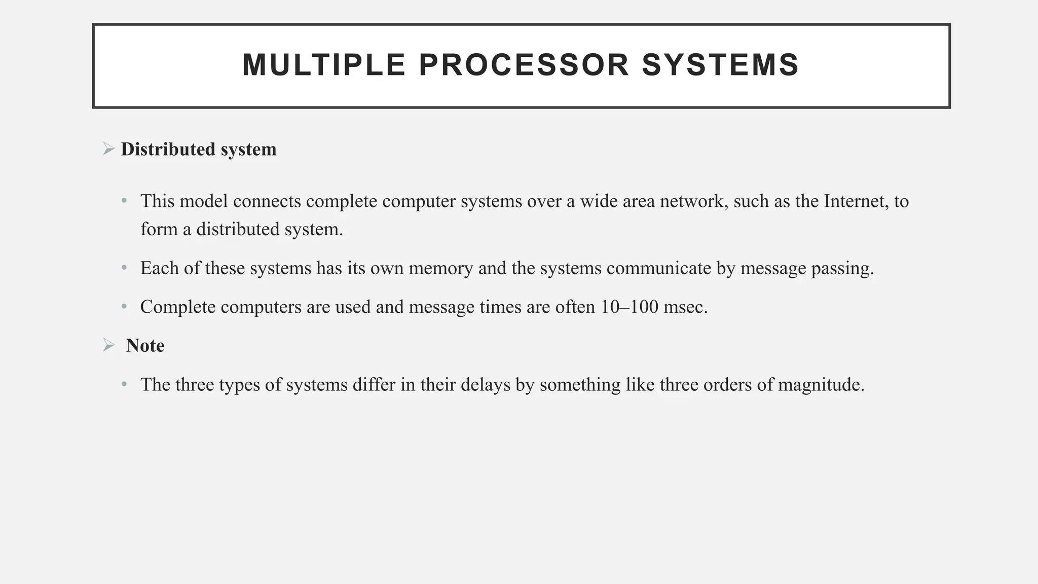 MULTIPLE PROCESSOR SYSTEMS
➢ Distributed system
• This model connects complete computer systems over a wide area network, such as the Internet, to
form a distributed system.
• Each of these systems has its own memory and the systems communicate by message passing.
• Complete computers are used and message times are often 10–100 msec.
➢ Note
• The three types of systems differ in their delays by something like three orders of magnitude.
 