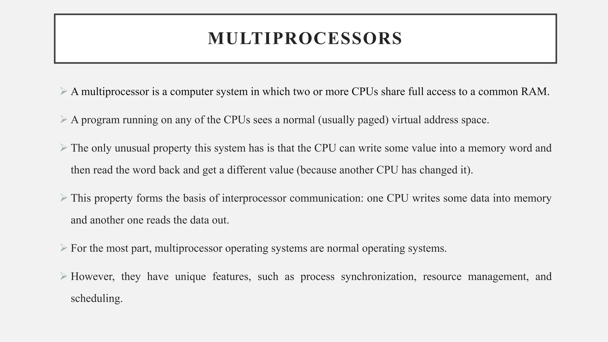 MULTIPROCESSORS
➢ A multiprocessor is a computer system in which two or more CPUs share full access to a common RAM.
➢ A program running on any of the CPUs sees a normal (usually paged) virtual address space.
➢ The only unusual property this system has is that the CPU can write some value into a memory word and
then read the word back and get a different value (because another CPU has changed it).
➢ This property forms the basis of interprocessor communication: one CPU writes some data into memory
and another one reads the data out.
➢ For the most part, multiprocessor operating systems are normal operating systems.
➢ However, they have unique features, such as process synchronization, resource management, and
scheduling.
 