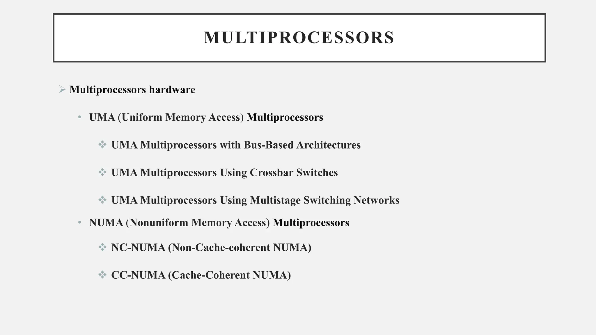 MULTIPROCESSORS
➢ Multiprocessors hardware
• UMA (Uniform Memory Access) Multiprocessors
❖ UMA Multiprocessors with Bus-Based Architectures
❖ UMA Multiprocessors Using Crossbar Switches
❖ UMA Multiprocessors Using Multistage Switching Networks
• NUMA (Nonuniform Memory Access) Multiprocessors
❖ NC-NUMA (Non-Cache-coherent NUMA)
❖ CC-NUMA (Cache-Coherent NUMA)
 