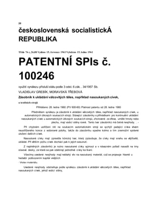20
československá socialistickÁ
REPUBLIKA
Třída 76 c, 26,08 Vydáno 15. července 1961 Vyloženo 15. ledna 1961
PATENTNÍ SPIs č.
100246
využití vynálezu přísluší státu podle 3 odst. 6 zák. . 34/1957 Sb.
VLADISLAV GREBÍK, MORAVSKÁ TŘEBOVÁ
Zásobník k ukládání válcovitých těles, například nasoukaných cívek,
u textilních strojů
Přihlášeno 28. ledna 1960 (PV 600-60) Platnost patentu od 28. ledna 1960
Předmětem vynálezu je zásobník k ukládání válcovitých těles, například nasoukaných cívek, u
automatických útkových soukacích strojů. Stávající zásobníky s přihrádkami pro kontinuální ukládání
nasoukaných cívek u automatických útkových soukacích strojů, zhotovené ze dřeva, umělé hmoty nebo
plechu, mají vodicí stěny rovné. Tento tvar zásobníků má četné nevýhody. . -
Při chybném ustřižení niti na soukacím automatickém stroji se vychýlí padající cívka vlivem
neustřiženého konce z vodorovné polohy, takže do zásobníku spadne kolmo a tím znemožní správné
uložení dalších cívek.
Nasoukané cívky mají zpravidla kónický tvar, který způsobuje, že cívky mají snahu se vějířovitě,
ukládat. Při větším počtu cívek dochází pak k jejich sesunutí.
Z naplněných zásobníků je nutno nasoukané cívky vyjmout a v návazném pořadí nasadit na trny
stavové desky, ze které se pak odebírají jednotlivé cívky ke tkaní.
Všechny uvedené nevýhody mají neblahý vliv na nasoukaný materiál, což se projevuje hlavně u
hedvábí poškozením kapilár vnějších
· Vrstev materiálu.
Uvedené nevýhody odstraňuje podle vynálezu zásobník k ukládání válcovitých těles, například
nasoukaných cívek, jehož vodicí stěny,
 