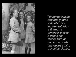 Teníamos clases
mañana y tarde
todo el curso,
incluso sábados,
e íbamos a
almorzar a casa,
a veces con
media hora de
camino en cada
uno de los cuatro
trayectos diarios.
 