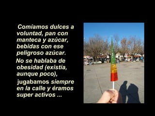 Comíamos dulces a
voluntad, pan con
manteca y azúcar,
bebidas con ese
peligroso azúcar.
No se hablaba de
obesidad (existía,
aunque poco),
jugabamos siempre
en la calle y éramos
super activos ...
 