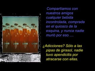 Compartíamos con
  nuestros amigos
  cualquier bebida
  incontrolada, comprada
  en el quiosco de la
  esquina, y nunca nadie
  murió por eso ....

¿Adicciones? Sólo a las
  pipas de girasol, nadie
  tuvo apendicitis por
  atracarse con ellas.
 