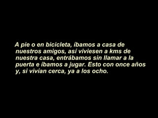 A pie o en bicicleta, íbamos a casa de
nuestros amigos, así viviesen a kms de
nuestra casa, entrábamos sin llamar a la
puerta e íbamos a jugar. Esto con once años
y, si vivían cerca, ya a los ocho.
 