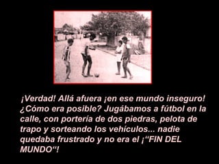 ¡Verdad! Allá afuera ¡en ese mundo inseguro!
¿Cómo era posible? Jugábamos a fútbol en la
calle, con portería de dos piedras, pelota de
trapo y sorteando los vehículos... nadie
quedaba frustrado y no era el ¡“FIN DEL
MUNDO“!
 