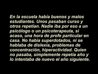 En la escuela había buenos y malos
estudiantes. Unos pasaban curso y
otros repetían. Nadie iba por eso a un
psicólogo o un psicoterapeuta, si
acaso, una hora de profe particular en
casa. No habia superdotados, ni se
hablaba de dislexia, problemas de
concentración, hiperactividad. Quien
no pasaba, simplemente repetía año y
lo intentaba de nuevo el año siguiente.
 