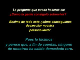 La pregunta que puede hacerse es:
  ¿Cómo la gente consiguió sobrevivir?

  Encima de todo esto ¿cómo conseguimos
            desarrollar nuestra
              personalidad?


           Pues lo hicimos
y parece que, a fin de cuentas, ninguno
 de nosotros ha salido demasiado raro.
 