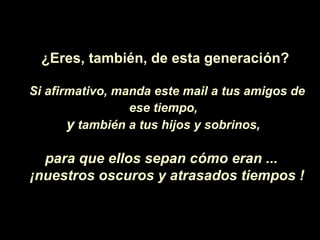 ¿Eres, también, de esta generación?

Si afirmativo, manda este mail a tus amigos de
                 ese tiempo,
       y también a tus hijos y sobrinos,

  para que ellos sepan cómo eran ...
¡nuestros oscuros y atrasados tiempos !
 