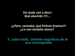 Sin duda van a decir:
           Qué aburrido !!!!....


  ¡¡¡Pero, caramba, qué Felices éramos!!!
         ¿Lo son también ahora?


Y, sobre todo, siéntete orgulloso de lo
           que conseguiste.
 