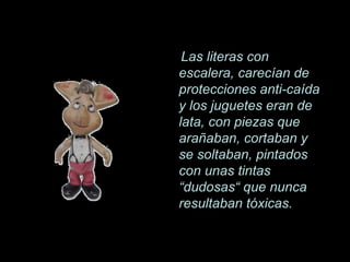 Las literas con
escalera, carecían de
protecciones anti-caída
y los juguetes eran de
lata, con piezas que
arañaban, cortaban y
se soltaban, pintados
con unas tintas
“dudosas“ que nunca
resultaban tóxicas.
 