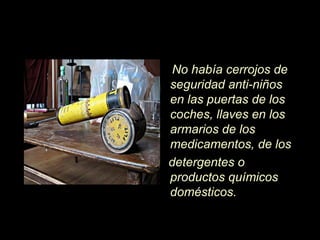 No había cerrojos de
seguridad anti-niños
en las puertas de los
coches, llaves en los
armarios de los
medicamentos, de los
detergentes o
productos químicos
domésticos.
 