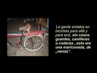 La gente andaba en
bicicleta para allá y
para acá, sin casco,
guantes, canilleras
o coderas...esto era
una mariconada, de
„nenas“.
 