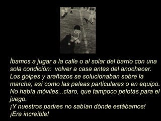 Íbamos a jugar a la calle o al solar del barrio con una
sola condición: volver a casa antes del anochecer.
Los golpes y arañazos se solucionaban sobre la
marcha, así como las peleas particulares o en equipo.
No había móviles...claro, que tampoco pelotas para el
juego.
¡Y nuestros padres no sabían dónde estábamos!
¡Era increíble!
 