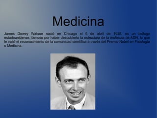 Medicina
James Dewey Watson nació en Chicago el 6 de abril de 1928, es un biólogo
estadounidense, famoso por haber descubierto la estructura de la molécula de ADN, lo que
le valió el reconocimiento de la comunidad científica a través del Premio Nobel en Fisiología
o Medicina.
 
