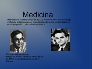 MedicinaHar Gobdind khorana: nacio en 1922 y murió en 2011, era un biólogo
molecular estadounidense, fue galardonado con el premio Nobel por
el código genético y la síntesis proteinica.
Compartio el premio con:
Robert W. Holley: nació en 1922 y murió
en 1993, fue un bioquimico, nació en
Urbana
 