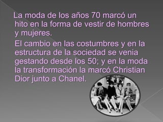 La moda de los años 70 marcó un hito en la forma de vestir de hombres y mujeres. El cambio en las costumbres y en la estructura de la sociedad se venia gestando desde los 50; y en la moda la transformación la marcó Christian Dior junto a Chanel.