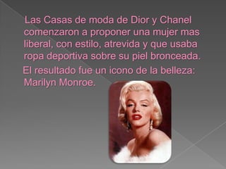 Las Casas de moda de Dior y Chanel comenzaron a proponer una mujer mas liberal, con estilo, atrevida y que usaba ropa deportiva sobre su piel bronceada. El resultado fue un icono de la belleza: Marilyn Monroe.