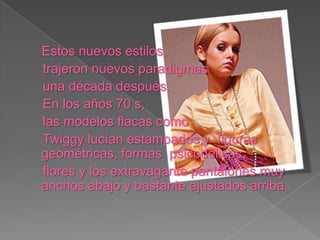 Estos nuevos estilos, trajeron nuevos paradigmas una década después. En los años 70 s, las modelos flacas como Twiggy lucían estampados y figuras geométricas, formas psicodélicas, flores y los extravagante pantalones muy anchos abajo y bastante ajustados arriba.
