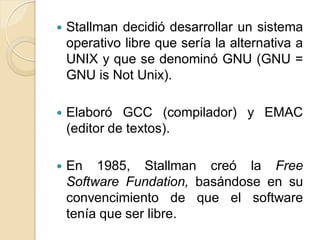    Stallman decidió desarrollar un sistema
    operativo libre que sería la alternativa a
    UNIX y que se denominó GNU (GNU =
    GNU is Not Unix).

   Elaboró GCC (compilador) y EMAC
    (editor de textos).

   En 1985, Stallman creó la Free
    Software Fundation, basándose en su
    convencimiento de que el software
    tenía que ser libre.
 