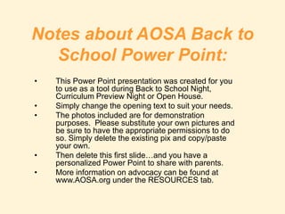 Notes about AOSA Back to
School Power Point:
• This Power Point presentation was created for you
to use as a tool during Back to School Night,
Curriculum Preview Night or Open House.
• Simply change the opening text to suit your needs.
• The photos included are for demonstration
purposes. Please substitute your own pictures and
be sure to have the appropriate permissions to do
so. Simply delete the existing pix and copy/paste
your own.
• Then delete this first slide…and you have a
personalized Power Point to share with parents.
• More information on advocacy can be found at
www.AOSA.org under the RESOURCES tab.
 